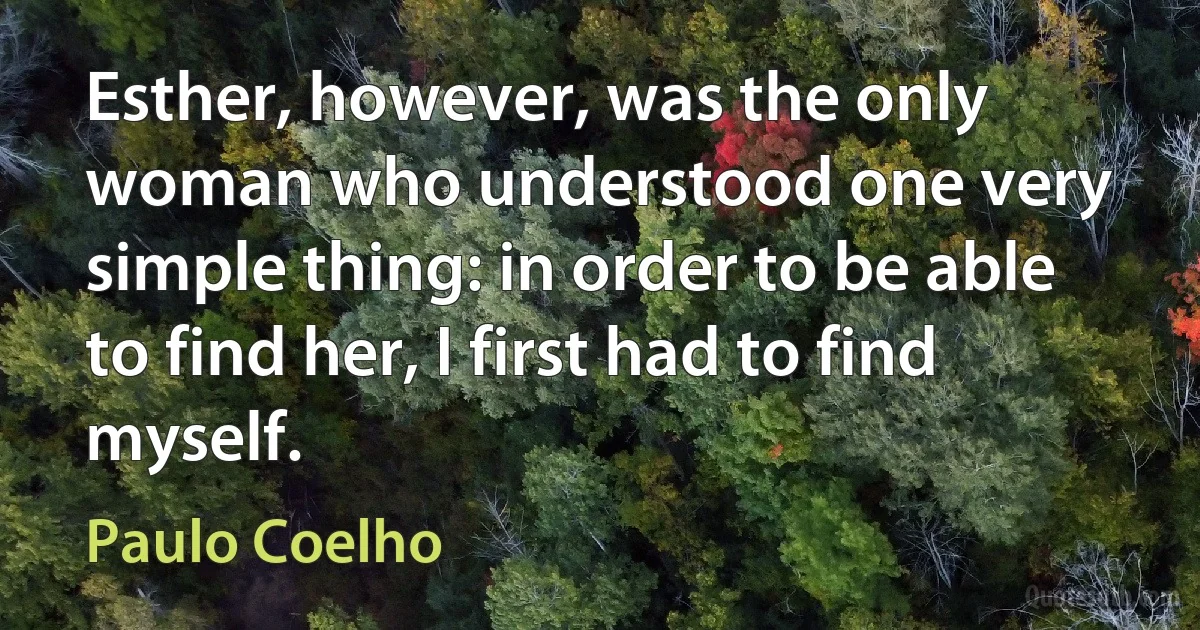 Esther, however, was the only woman who understood one very simple thing: in order to be able to find her, I first had to find myself. (Paulo Coelho)