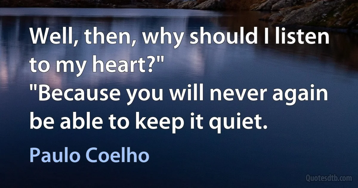 Well, then, why should I listen to my heart?"
"Because you will never again be able to keep it quiet. (Paulo Coelho)