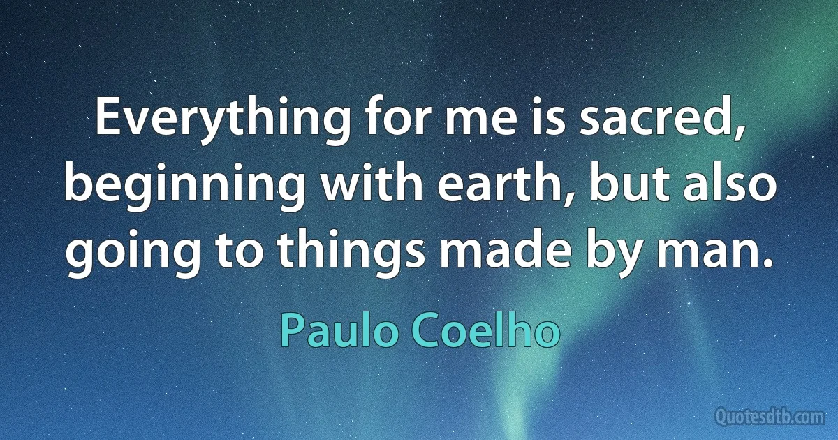 Everything for me is sacred, beginning with earth, but also going to things made by man. (Paulo Coelho)