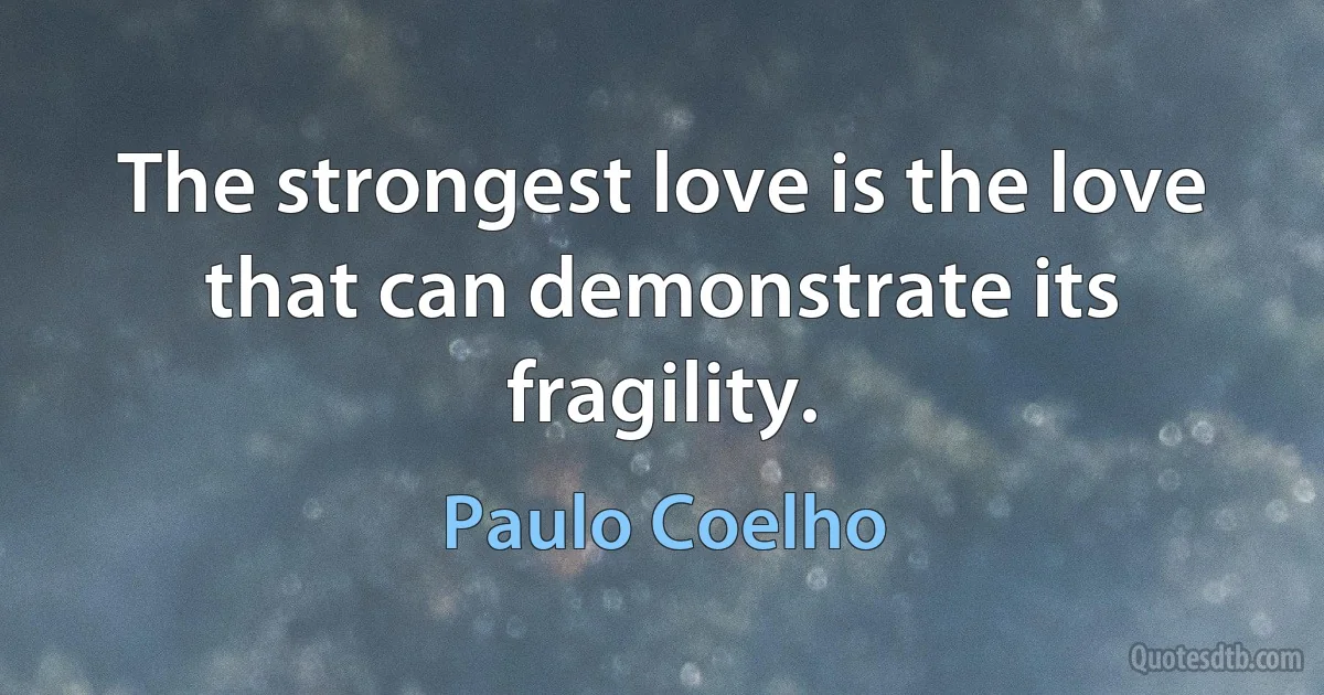 The strongest love is the love that can demonstrate its fragility. (Paulo Coelho)