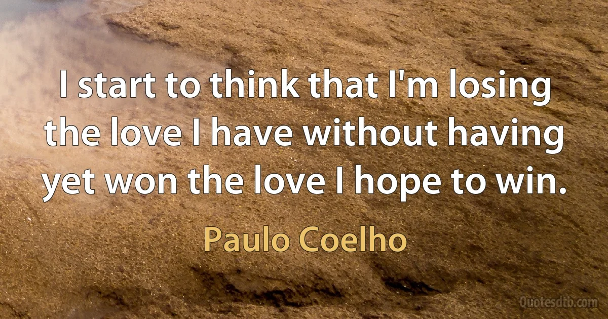 I start to think that I'm losing the love I have without having yet won the love I hope to win. (Paulo Coelho)