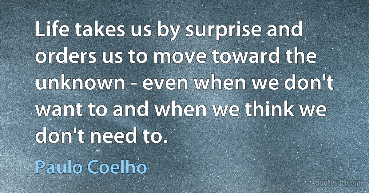 Life takes us by surprise and orders us to move toward the unknown - even when we don't want to and when we think we don't need to. (Paulo Coelho)