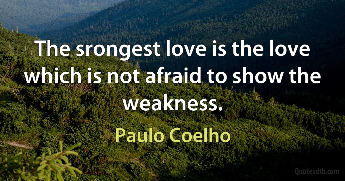 The srongest love is the love which is not afraid to show the weakness. (Paulo Coelho)