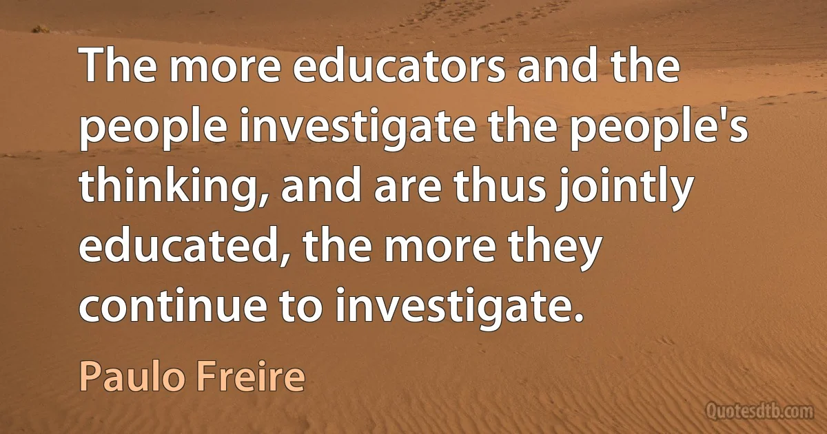 The more educators and the people investigate the people's thinking, and are thus jointly educated, the more they continue to investigate. (Paulo Freire)