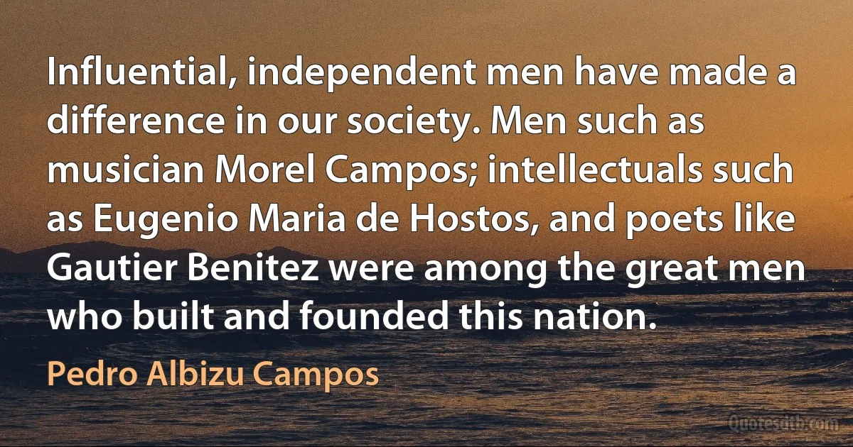 Influential, independent men have made a difference in our society. Men such as musician Morel Campos; intellectuals such as Eugenio Maria de Hostos, and poets like Gautier Benitez were among the great men who built and founded this nation. (Pedro Albizu Campos)