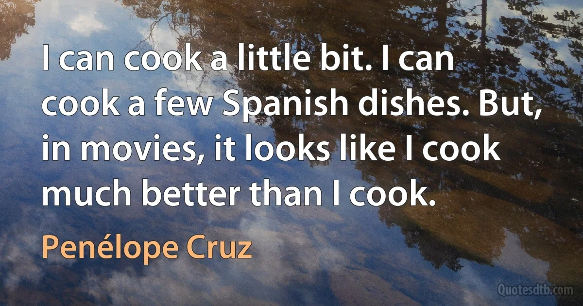 I can cook a little bit. I can cook a few Spanish dishes. But, in movies, it looks like I cook much better than I cook. (Penélope Cruz)