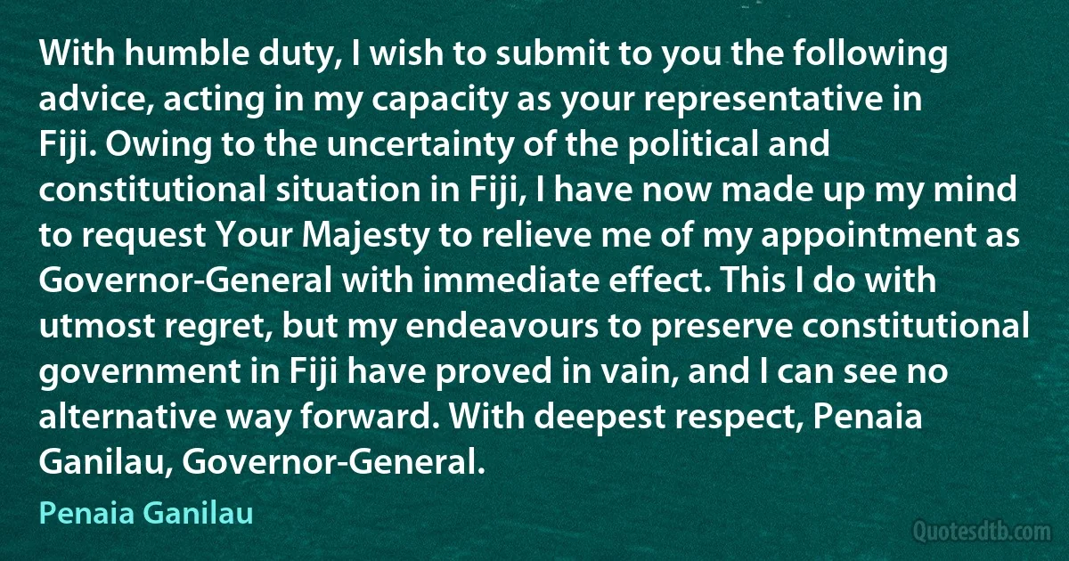 With humble duty, I wish to submit to you the following advice, acting in my capacity as your representative in Fiji. Owing to the uncertainty of the political and constitutional situation in Fiji, I have now made up my mind to request Your Majesty to relieve me of my appointment as Governor-General with immediate effect. This I do with utmost regret, but my endeavours to preserve constitutional government in Fiji have proved in vain, and I can see no alternative way forward. With deepest respect, Penaia Ganilau, Governor-General. (Penaia Ganilau)