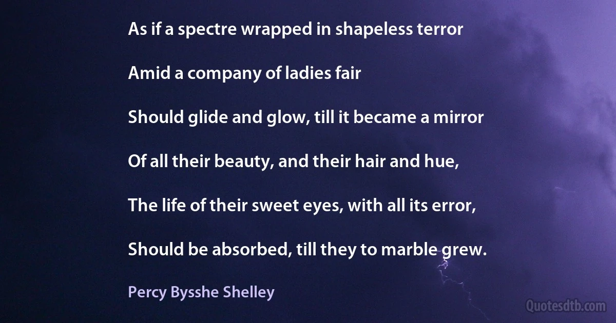 As if a spectre wrapped in shapeless terror

Amid a company of ladies fair

Should glide and glow, till it became a mirror

Of all their beauty, and their hair and hue,

The life of their sweet eyes, with all its error,

Should be absorbed, till they to marble grew. (Percy Bysshe Shelley)