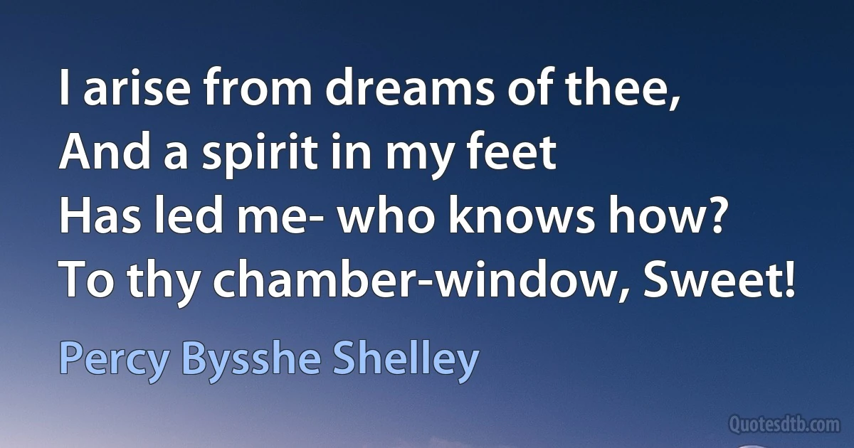 I arise from dreams of thee,
And a spirit in my feet
Has led me- who knows how?
To thy chamber-window, Sweet! (Percy Bysshe Shelley)