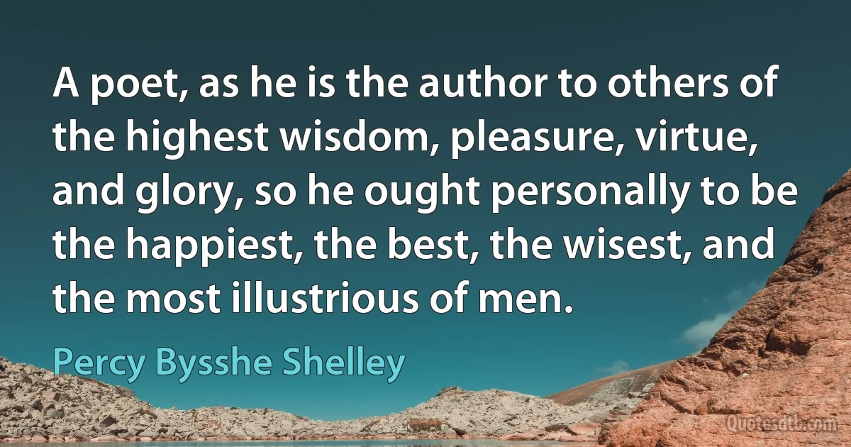 A poet, as he is the author to others of the highest wisdom, pleasure, virtue, and glory, so he ought personally to be the happiest, the best, the wisest, and the most illustrious of men. (Percy Bysshe Shelley)