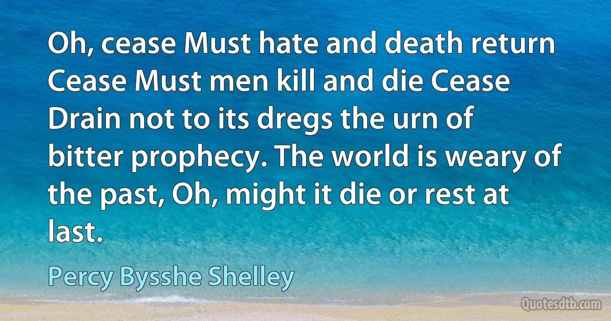 Oh, cease Must hate and death return Cease Must men kill and die Cease Drain not to its dregs the urn of bitter prophecy. The world is weary of the past, Oh, might it die or rest at last. (Percy Bysshe Shelley)