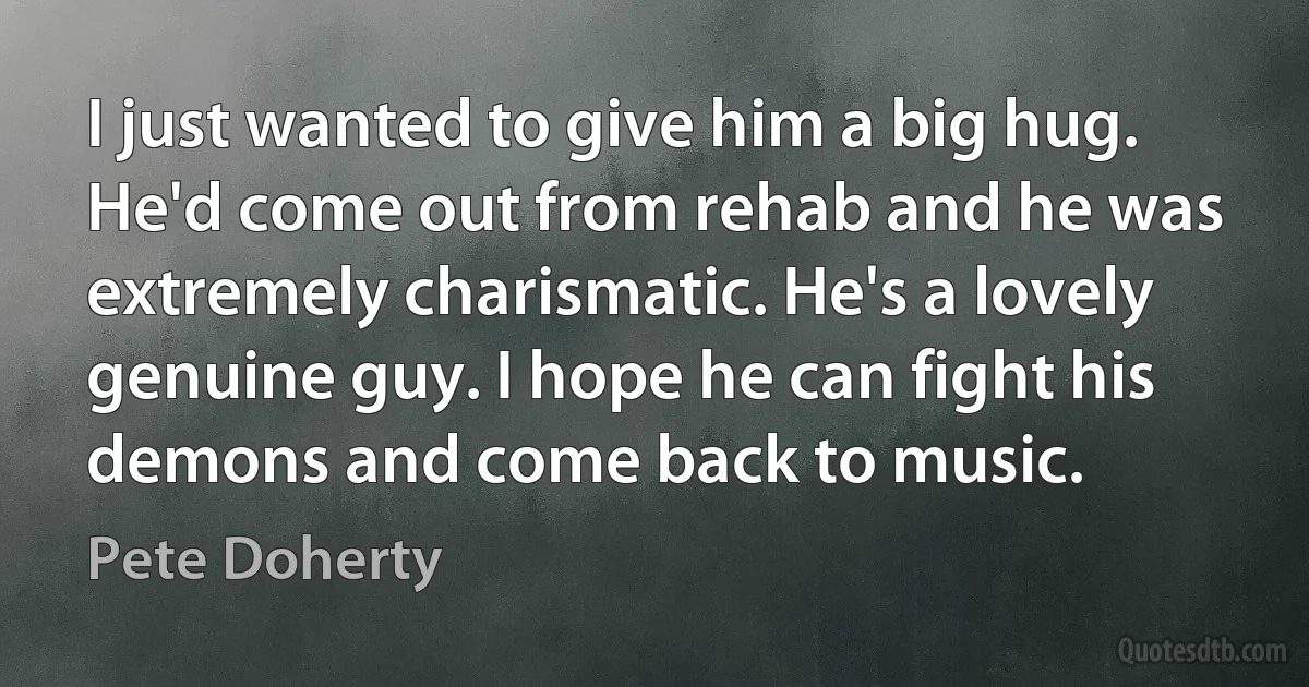 I just wanted to give him a big hug. He'd come out from rehab and he was extremely charismatic. He's a lovely genuine guy. I hope he can fight his demons and come back to music. (Pete Doherty)