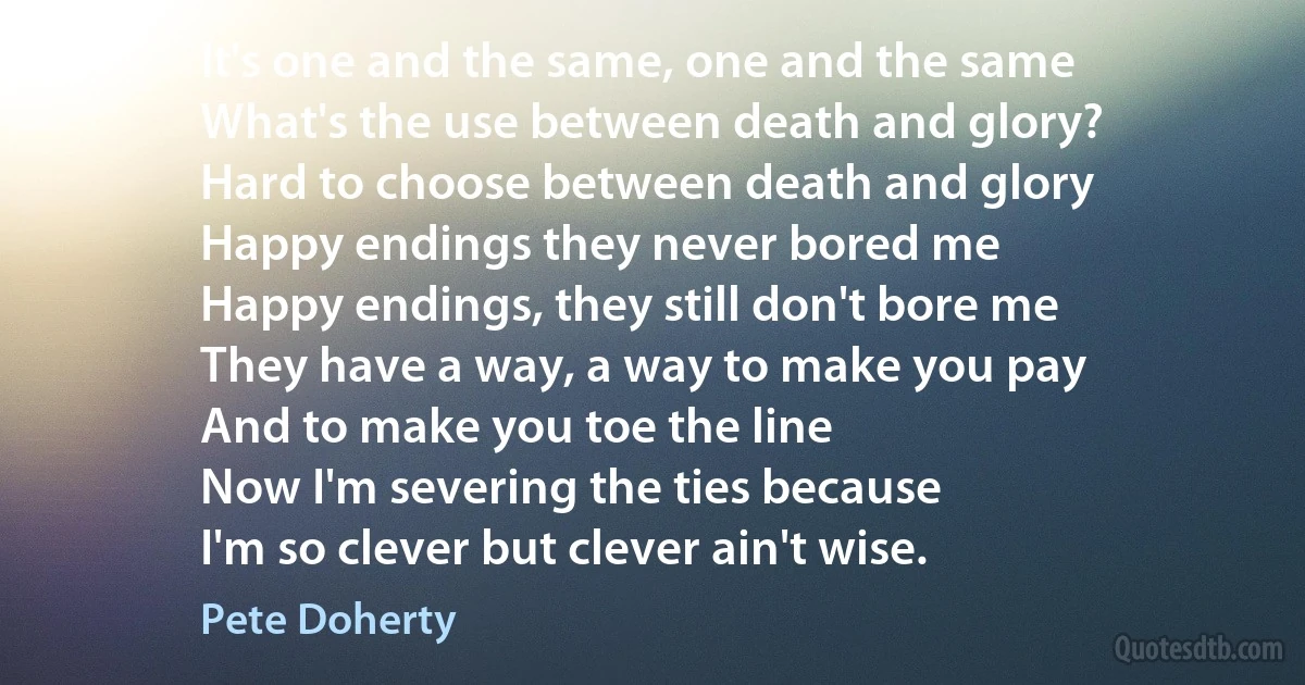 It's one and the same, one and the same
What's the use between death and glory?
Hard to choose between death and glory
Happy endings they never bored me
Happy endings, they still don't bore me
They have a way, a way to make you pay
And to make you toe the line
Now I'm severing the ties because
I'm so clever but clever ain't wise. (Pete Doherty)