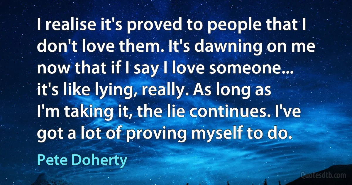 I realise it's proved to people that I don't love them. It's dawning on me now that if I say I love someone... it's like lying, really. As long as I'm taking it, the lie continues. I've got a lot of proving myself to do. (Pete Doherty)