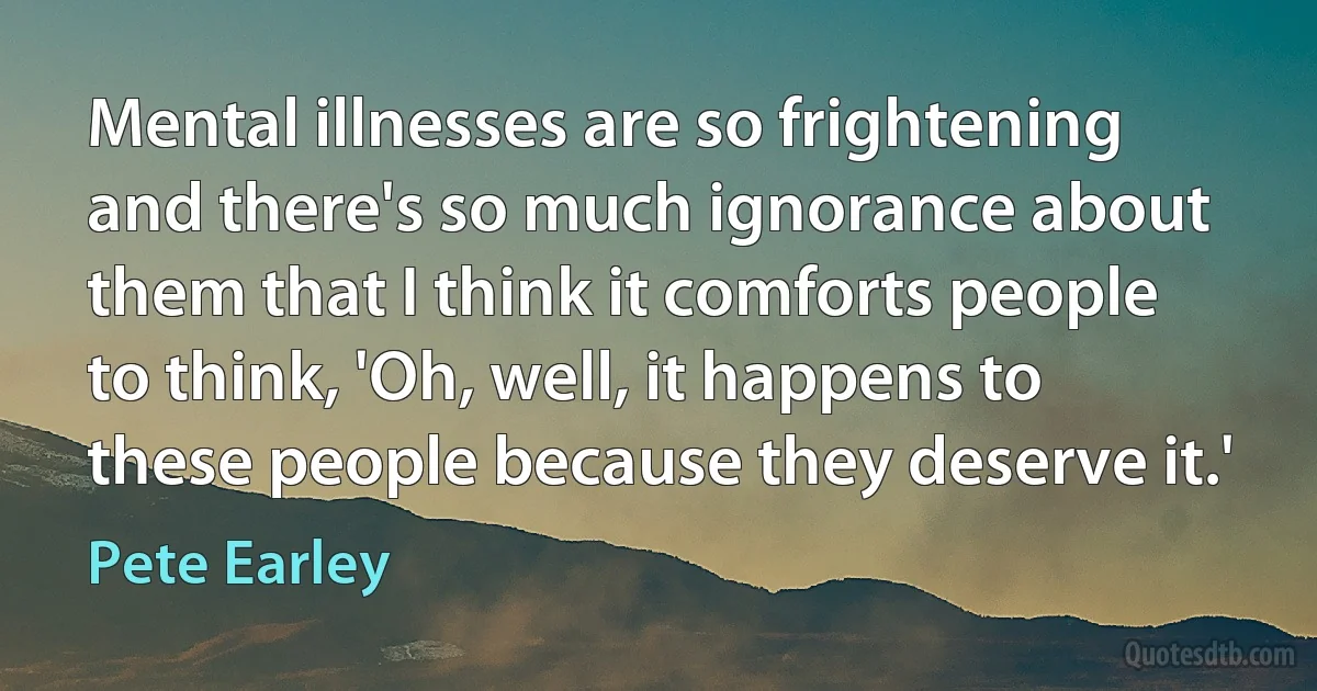 Mental illnesses are so frightening and there's so much ignorance about them that I think it comforts people to think, 'Oh, well, it happens to these people because they deserve it.' (Pete Earley)