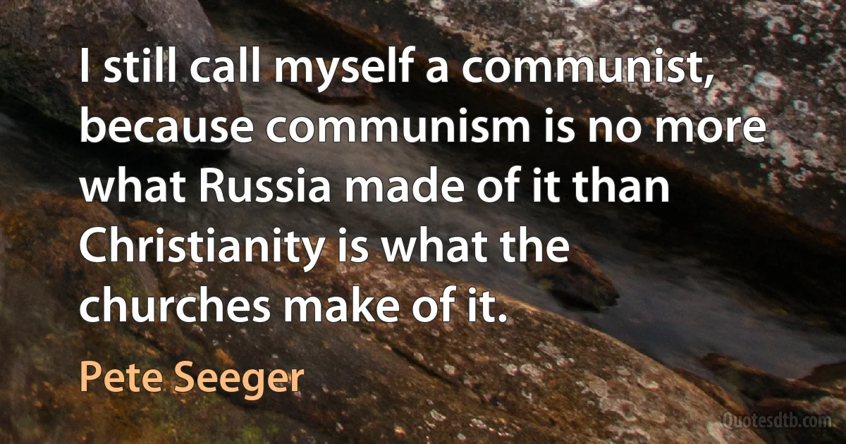 I still call myself a communist, because communism is no more what Russia made of it than Christianity is what the churches make of it. (Pete Seeger)