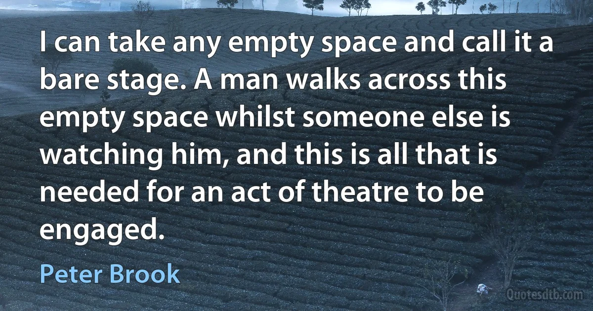 I can take any empty space and call it a bare stage. A man walks across this empty space whilst someone else is watching him, and this is all that is needed for an act of theatre to be engaged. (Peter Brook)