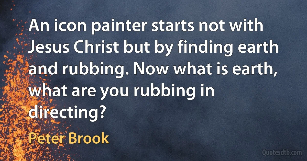 An icon painter starts not with Jesus Christ but by finding earth and rubbing. Now what is earth, what are you rubbing in directing? (Peter Brook)