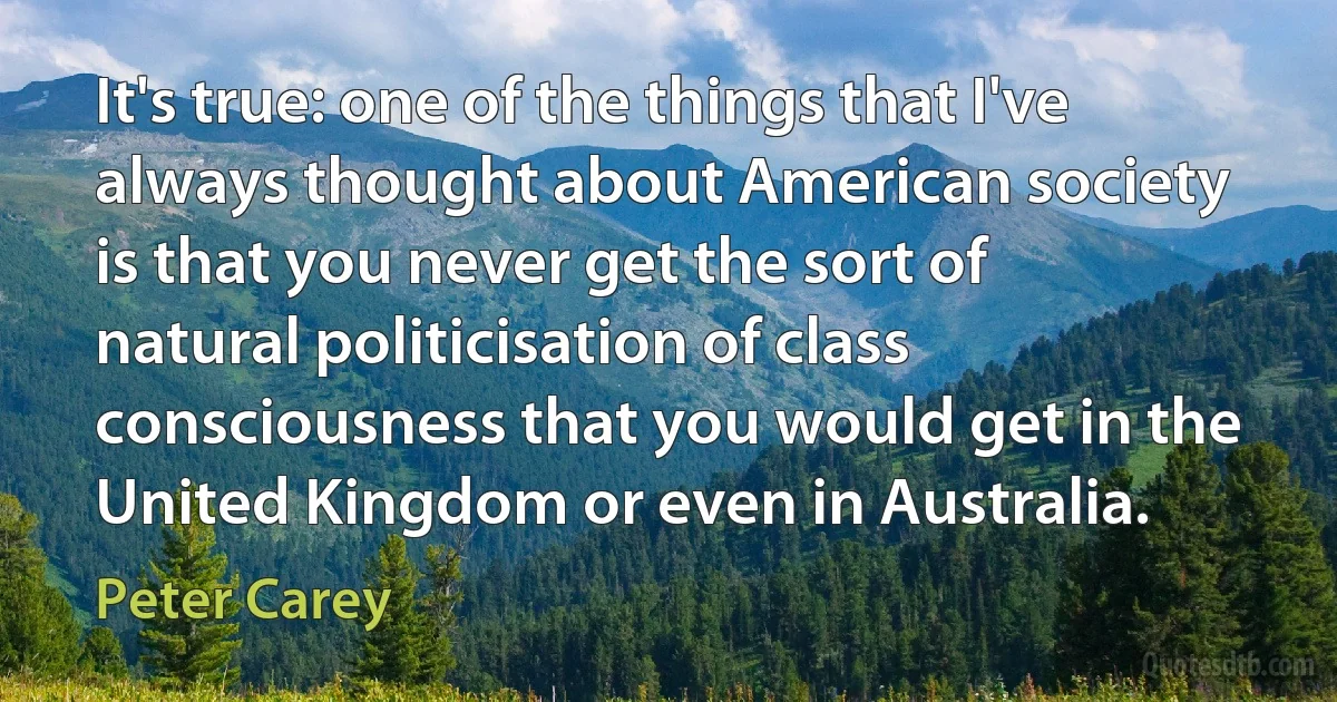 It's true: one of the things that I've always thought about American society is that you never get the sort of natural politicisation of class consciousness that you would get in the United Kingdom or even in Australia. (Peter Carey)