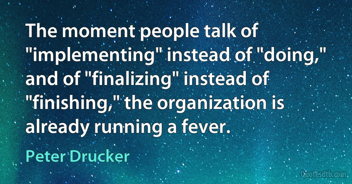 The moment people talk of "implementing" instead of "doing," and of "finalizing" instead of "finishing," the organization is already running a fever. (Peter Drucker)