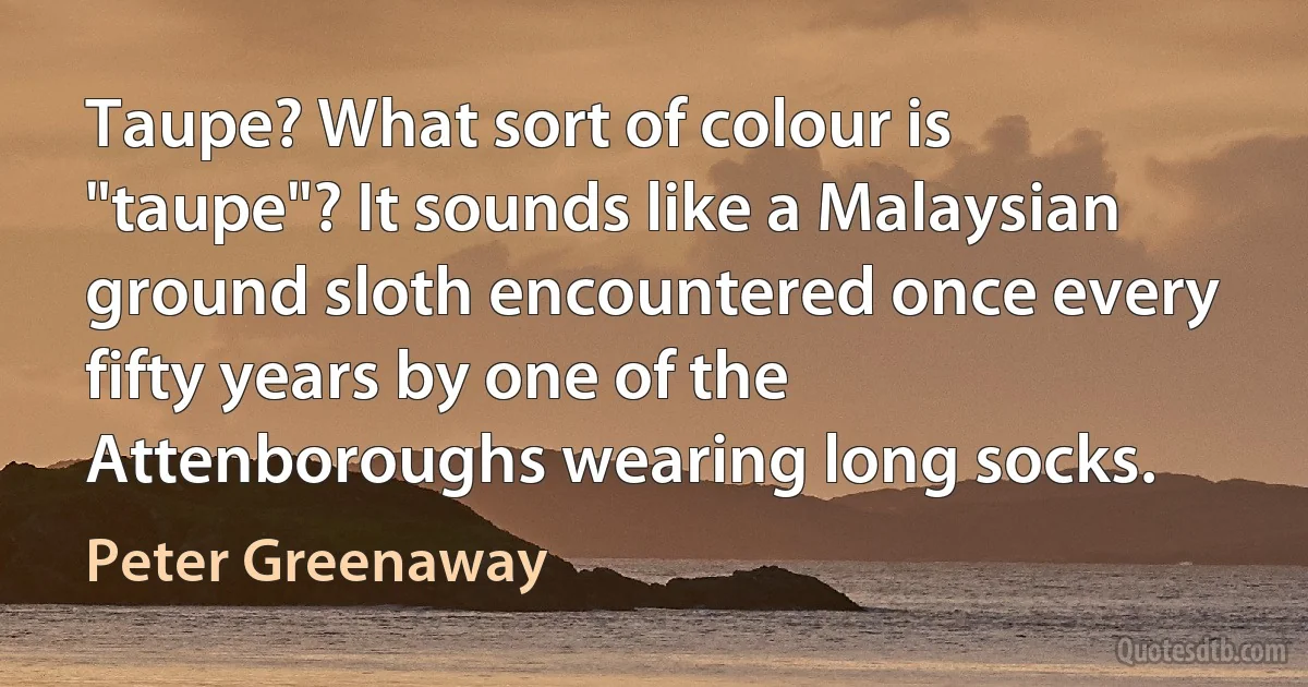 Taupe? What sort of colour is "taupe"? It sounds like a Malaysian ground sloth encountered once every fifty years by one of the Attenboroughs wearing long socks. (Peter Greenaway)