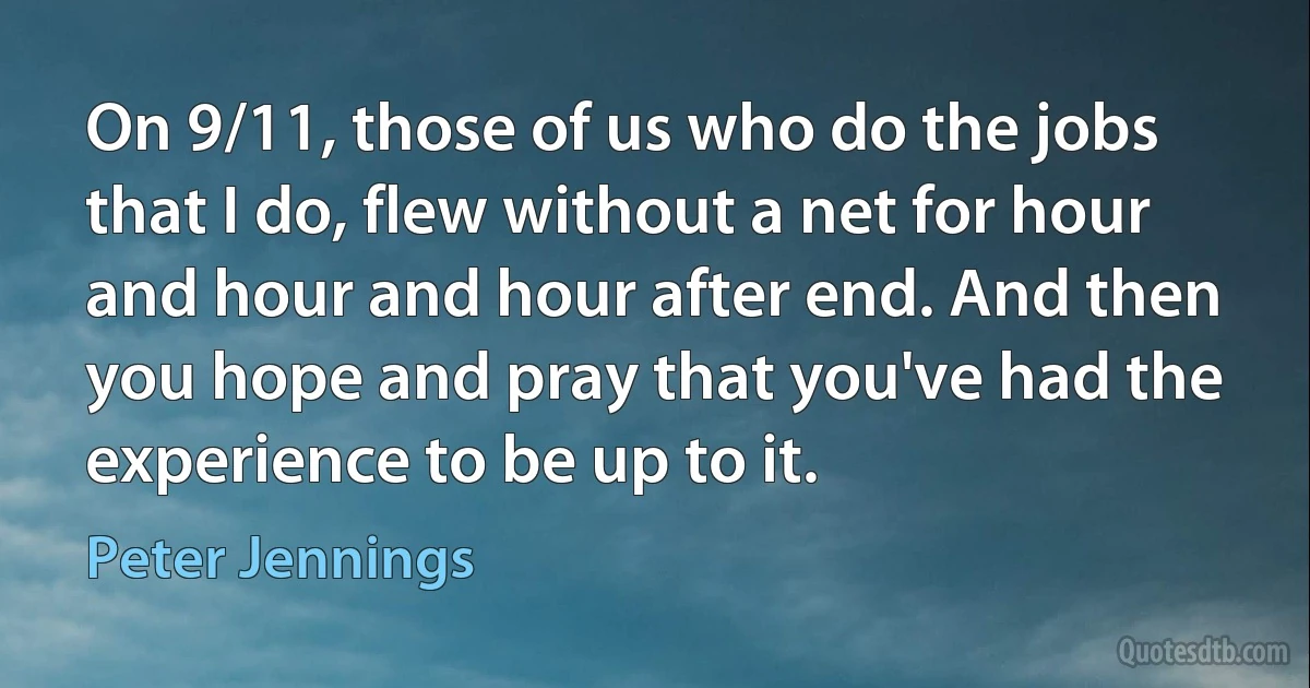 On 9/11, those of us who do the jobs that I do, flew without a net for hour and hour and hour after end. And then you hope and pray that you've had the experience to be up to it. (Peter Jennings)