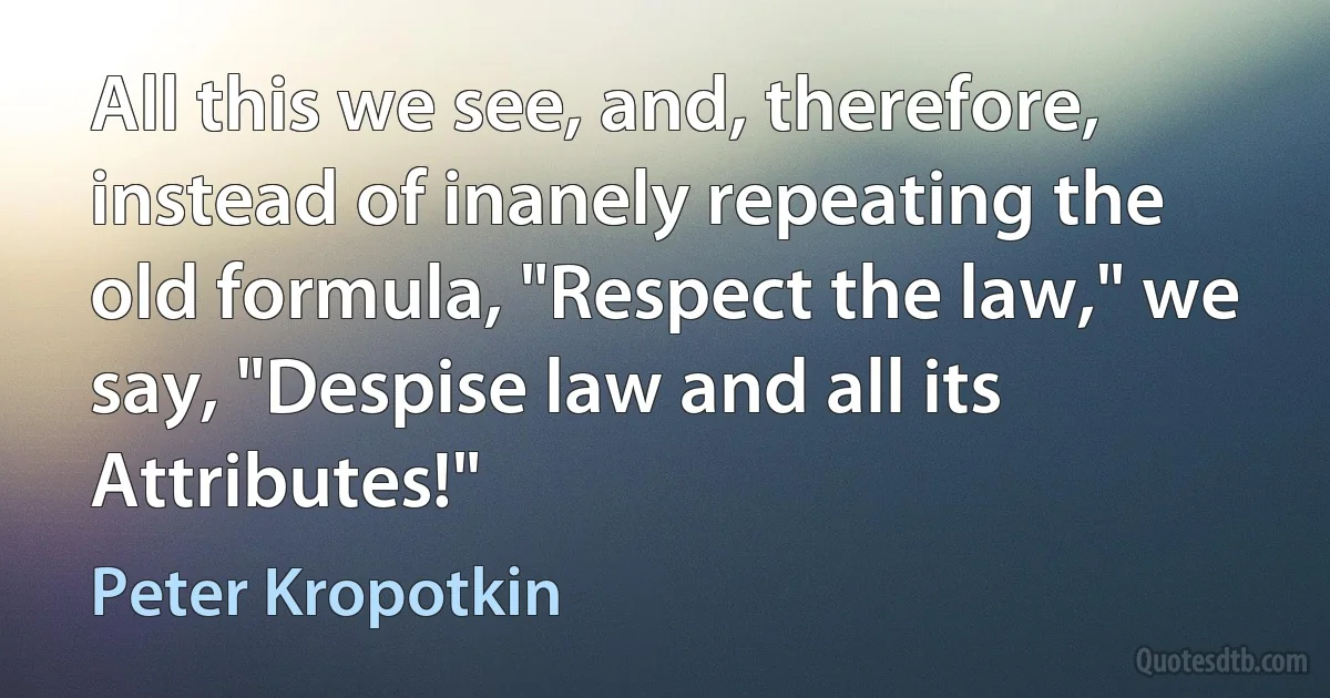 All this we see, and, therefore, instead of inanely repeating the old formula, "Respect the law," we say, "Despise law and all its Attributes!" (Peter Kropotkin)