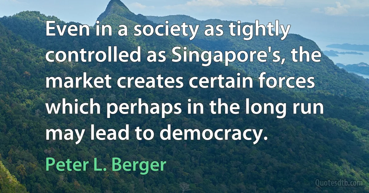 Even in a society as tightly controlled as Singapore's, the market creates certain forces which perhaps in the long run may lead to democracy. (Peter L. Berger)