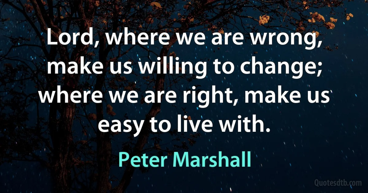 Lord, where we are wrong, make us willing to change; where we are right, make us easy to live with. (Peter Marshall)