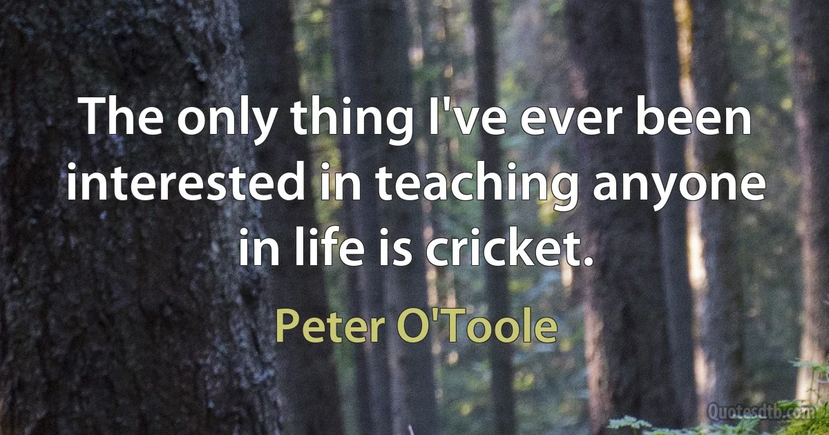 The only thing I've ever been interested in teaching anyone in life is cricket. (Peter O'Toole)