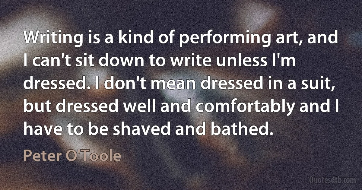 Writing is a kind of performing art, and I can't sit down to write unless I'm dressed. I don't mean dressed in a suit, but dressed well and comfortably and I have to be shaved and bathed. (Peter O'Toole)