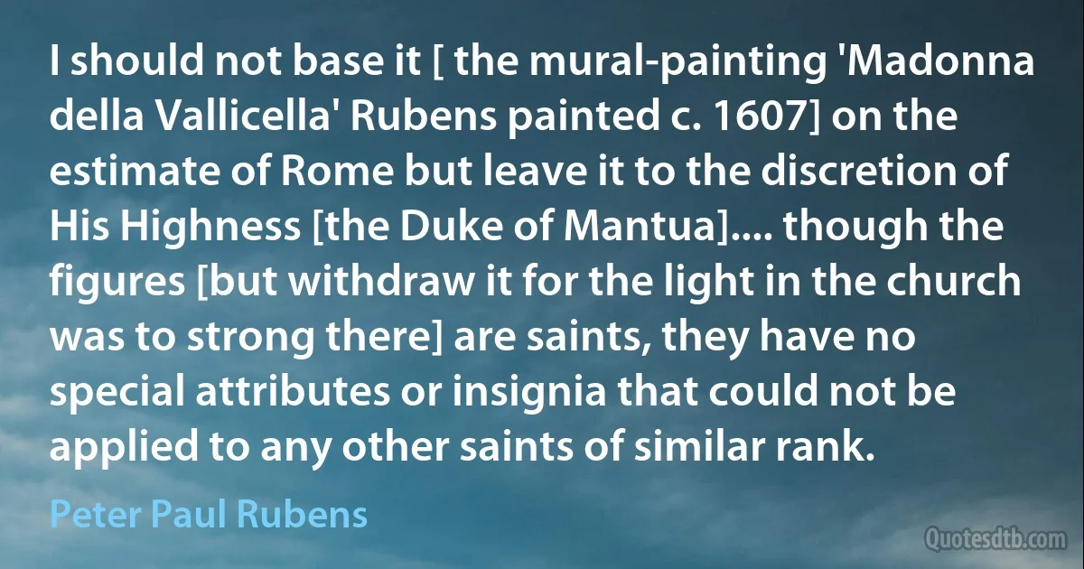 I should not base it [ the mural-painting 'Madonna della Vallicella' Rubens painted c. 1607] on the estimate of Rome but leave it to the discretion of His Highness [the Duke of Mantua].... though the figures [but withdraw it for the light in the church was to strong there] are saints, they have no special attributes or insignia that could not be applied to any other saints of similar rank. (Peter Paul Rubens)