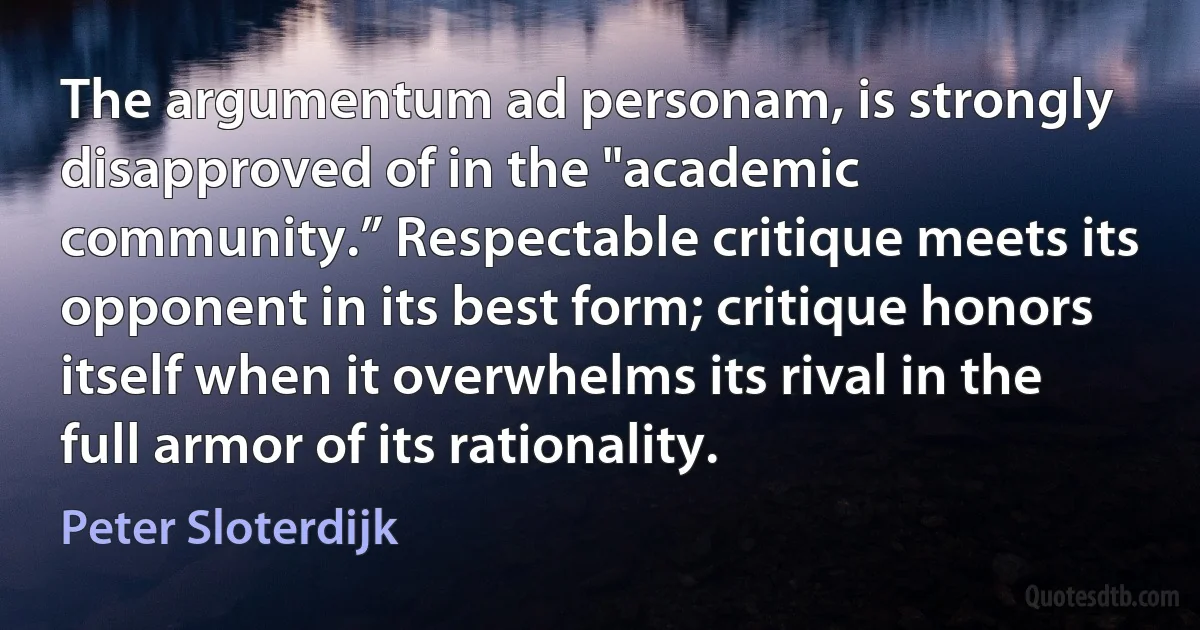 The argumentum ad personam, is strongly disapproved of in the "academic community.” Respectable critique meets its opponent in its best form; critique honors itself when it overwhelms its rival in the full armor of its rationality. (Peter Sloterdijk)