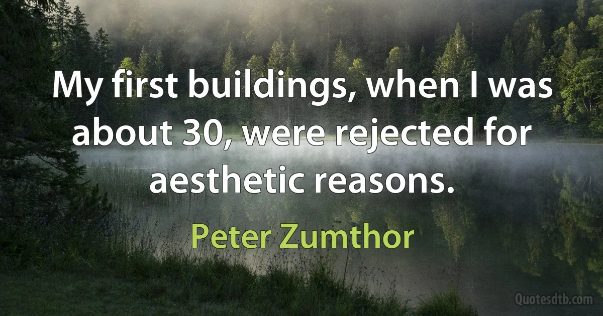 My first buildings, when I was about 30, were rejected for aesthetic reasons. (Peter Zumthor)