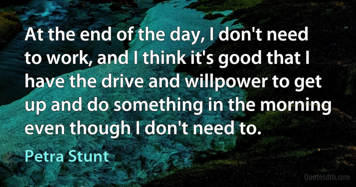 At the end of the day, I don't need to work, and I think it's good that I have the drive and willpower to get up and do something in the morning even though I don't need to. (Petra Stunt)