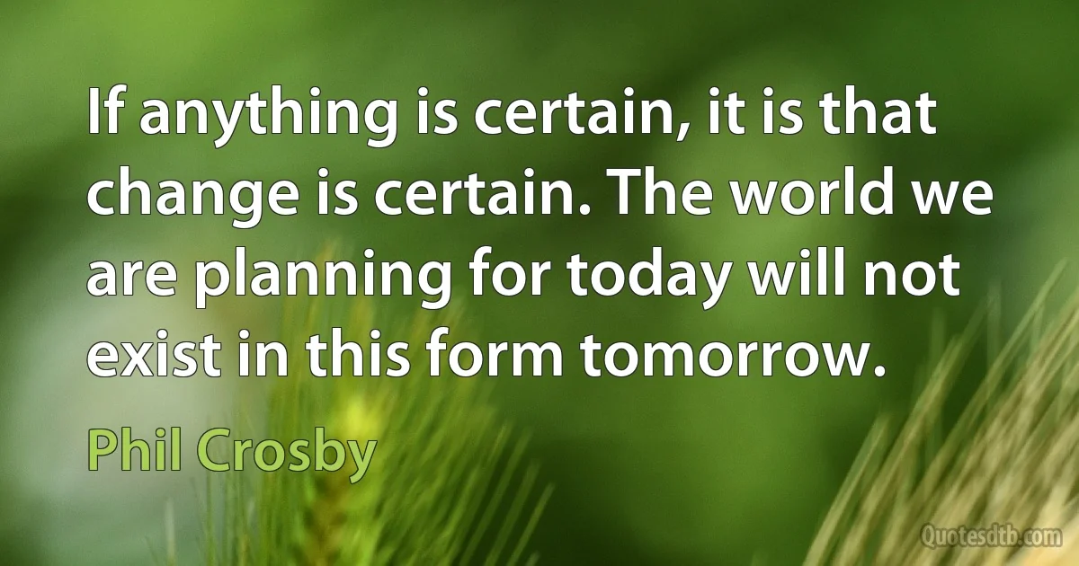 If anything is certain, it is that change is certain. The world we are planning for today will not exist in this form tomorrow. (Phil Crosby)