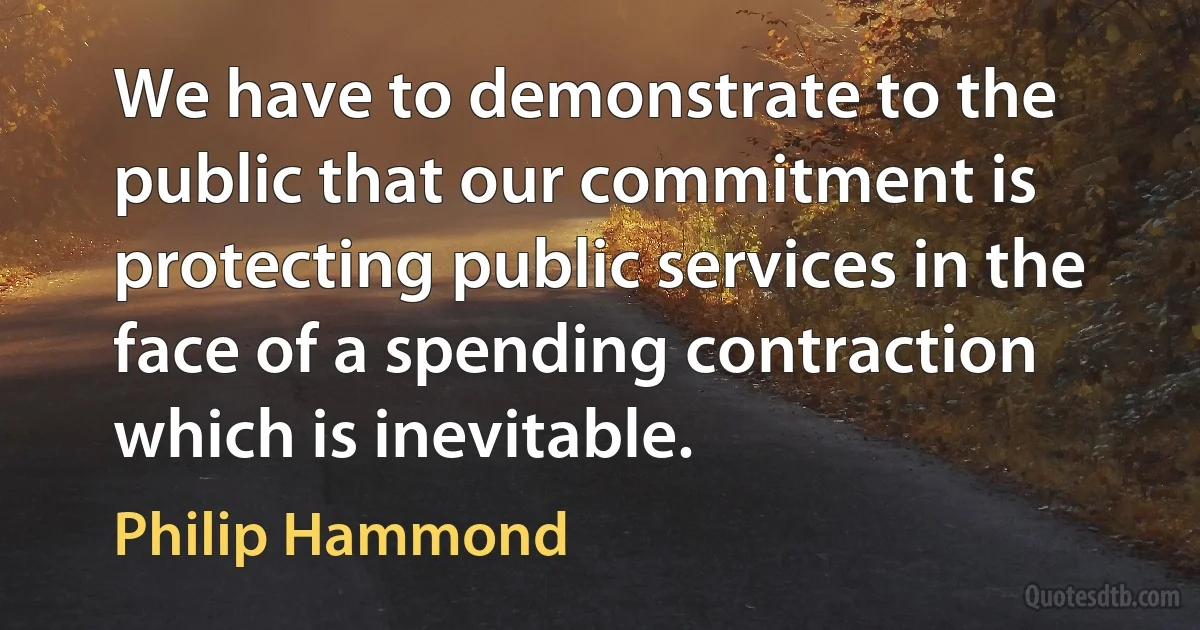 We have to demonstrate to the public that our commitment is protecting public services in the face of a spending contraction which is inevitable. (Philip Hammond)