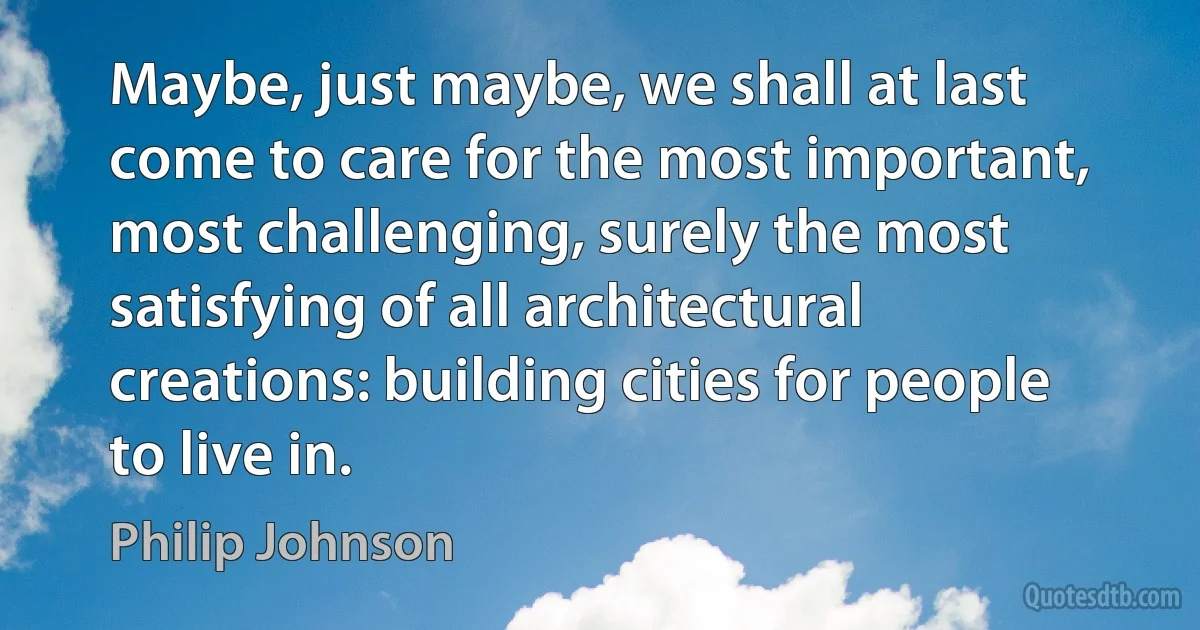 Maybe, just maybe, we shall at last come to care for the most important, most challenging, surely the most satisfying of all architectural creations: building cities for people to live in. (Philip Johnson)