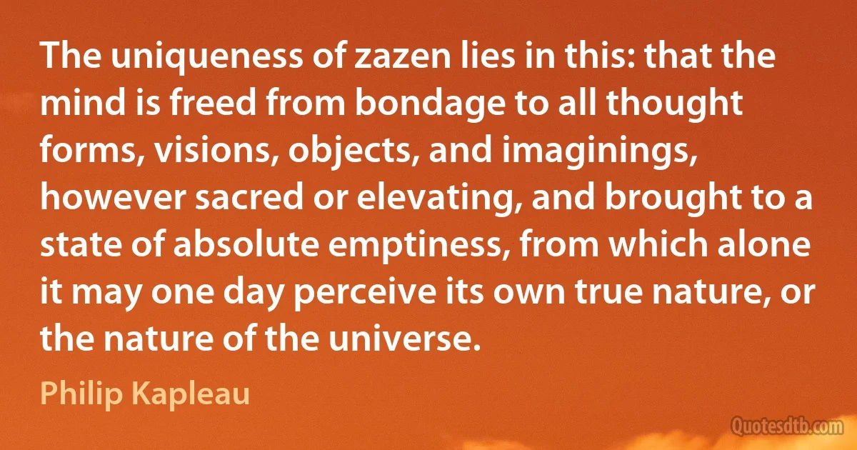 The uniqueness of zazen lies in this: that the mind is freed from bondage to all thought forms, visions, objects, and imaginings, however sacred or elevating, and brought to a state of absolute emptiness, from which alone it may one day perceive its own true nature, or the nature of the universe. (Philip Kapleau)