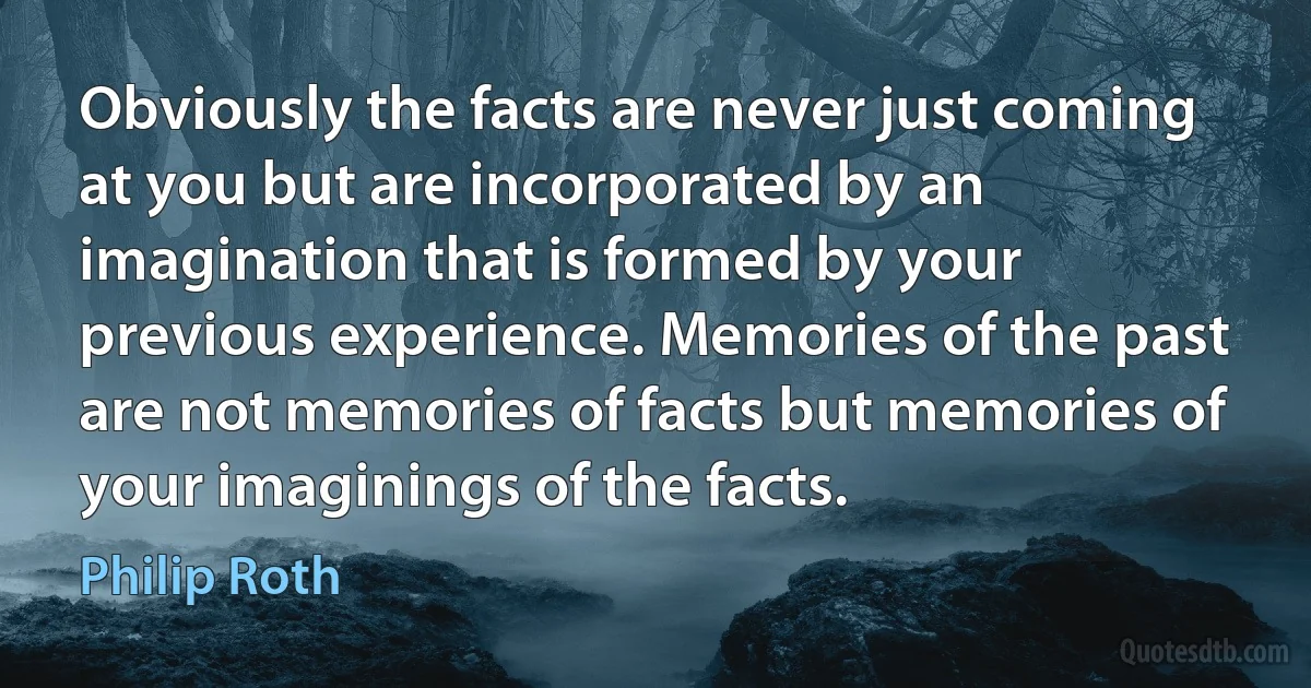 Obviously the facts are never just coming at you but are incorporated by an imagination that is formed by your previous experience. Memories of the past are not memories of facts but memories of your imaginings of the facts. (Philip Roth)