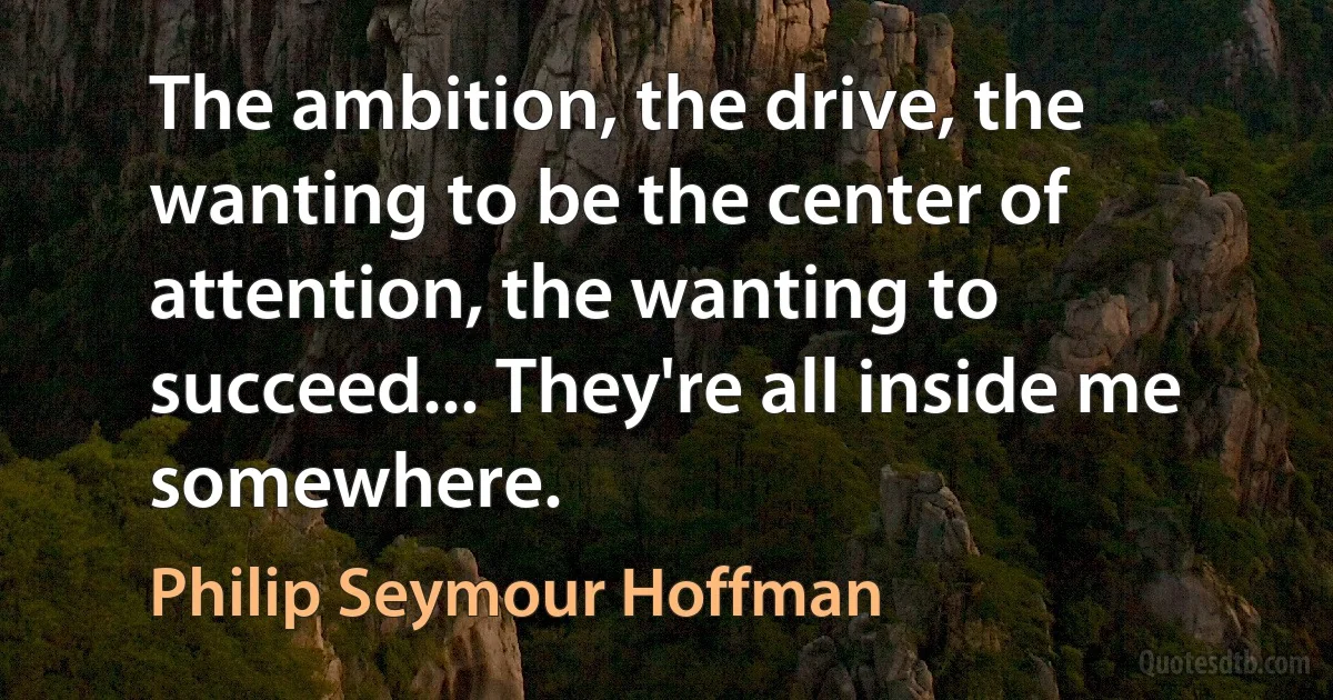 The ambition, the drive, the wanting to be the center of attention, the wanting to succeed... They're all inside me somewhere. (Philip Seymour Hoffman)