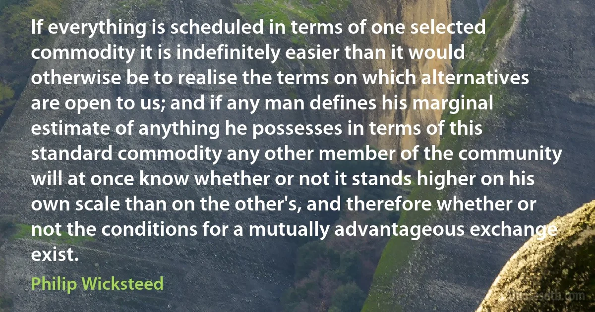 If everything is scheduled in terms of one selected commodity it is indefinitely easier than it would otherwise be to realise the terms on which alternatives are open to us; and if any man defines his marginal estimate of anything he possesses in terms of this standard commodity any other member of the community will at once know whether or not it stands higher on his own scale than on the other's, and therefore whether or not the conditions for a mutually advantageous exchange exist. (Philip Wicksteed)