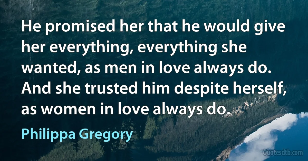 He promised her that he would give her everything, everything she wanted, as men in love always do. And she trusted him despite herself, as women in love always do. (Philippa Gregory)