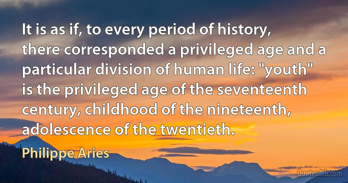 It is as if, to every period of history, there corresponded a privileged age and a particular division of human life: "youth" is the privileged age of the seventeenth century, childhood of the nineteenth, adolescence of the twentieth. (Philippe Aries)