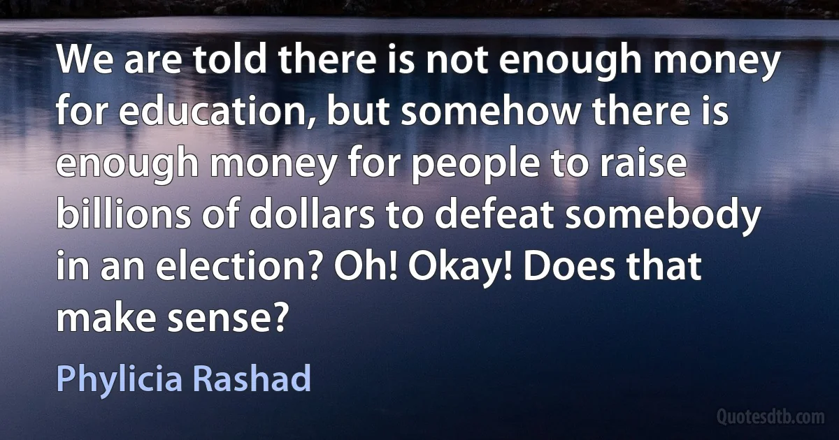 We are told there is not enough money for education, but somehow there is enough money for people to raise billions of dollars to defeat somebody in an election? Oh! Okay! Does that make sense? (Phylicia Rashad)