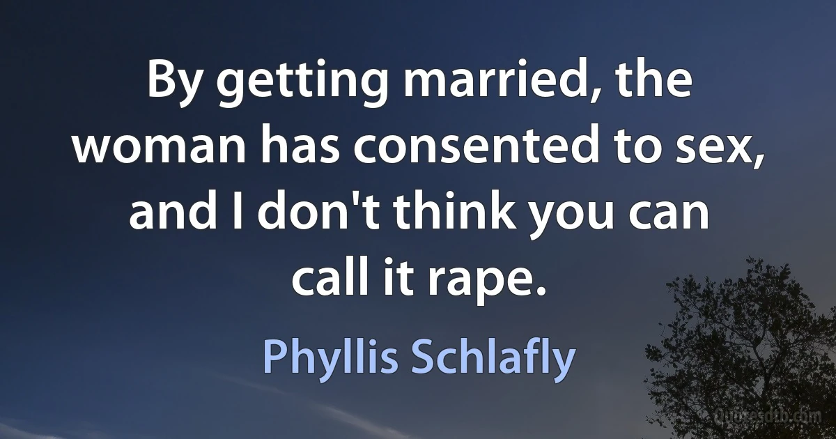 By getting married, the woman has consented to sex, and I don't think you can call it rape. (Phyllis Schlafly)