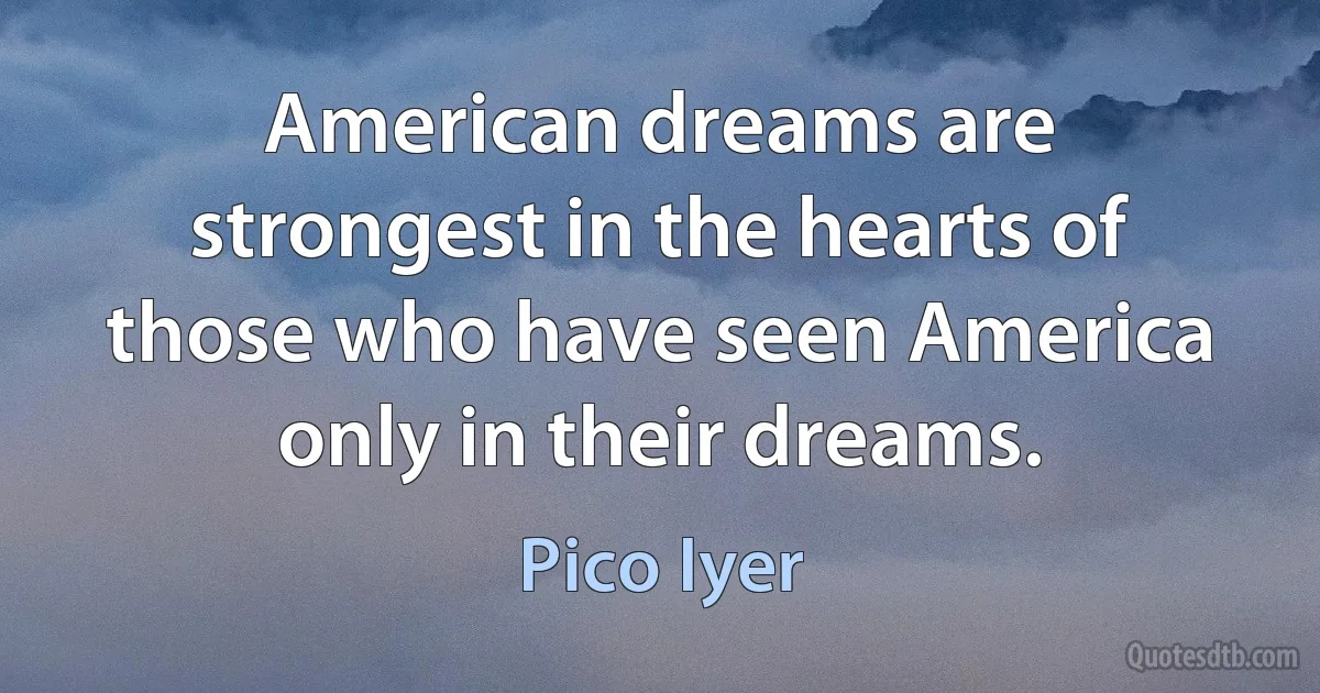 American dreams are strongest in the hearts of those who have seen America only in their dreams. (Pico Iyer)