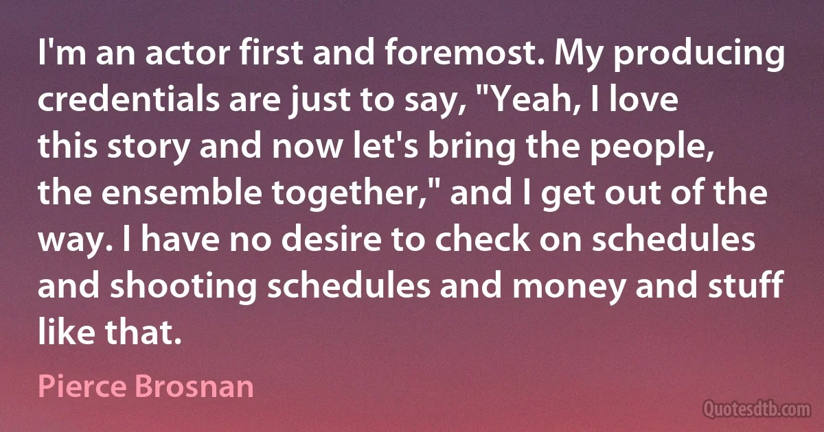 I'm an actor first and foremost. My producing credentials are just to say, "Yeah, I love this story and now let's bring the people, the ensemble together," and I get out of the way. I have no desire to check on schedules and shooting schedules and money and stuff like that. (Pierce Brosnan)