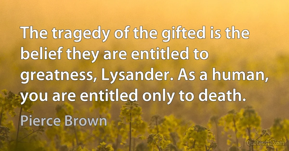 The tragedy of the gifted is the belief they are entitled to greatness, Lysander. As a human, you are entitled only to death. (Pierce Brown)