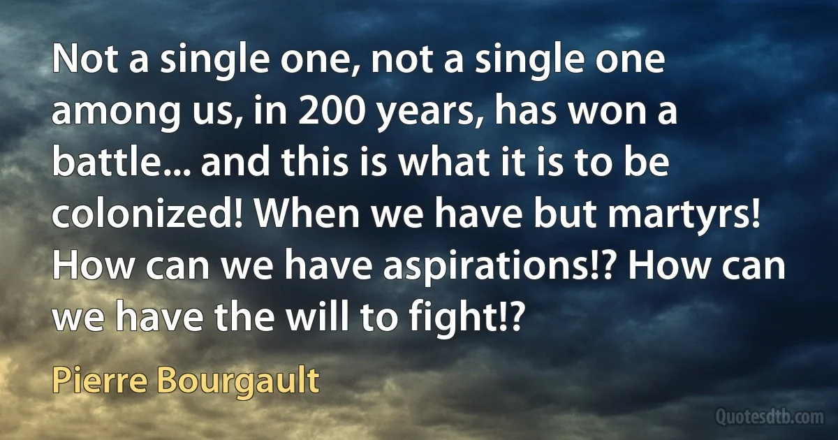 Not a single one, not a single one among us, in 200 years, has won a battle... and this is what it is to be colonized! When we have but martyrs! How can we have aspirations!? How can we have the will to fight!? (Pierre Bourgault)